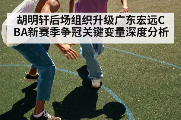胡明轩后场组织升级广东宏远CBA新赛季争冠关键变量深度分析